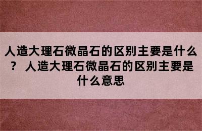 人造大理石微晶石的区别主要是什么？ 人造大理石微晶石的区别主要是什么意思